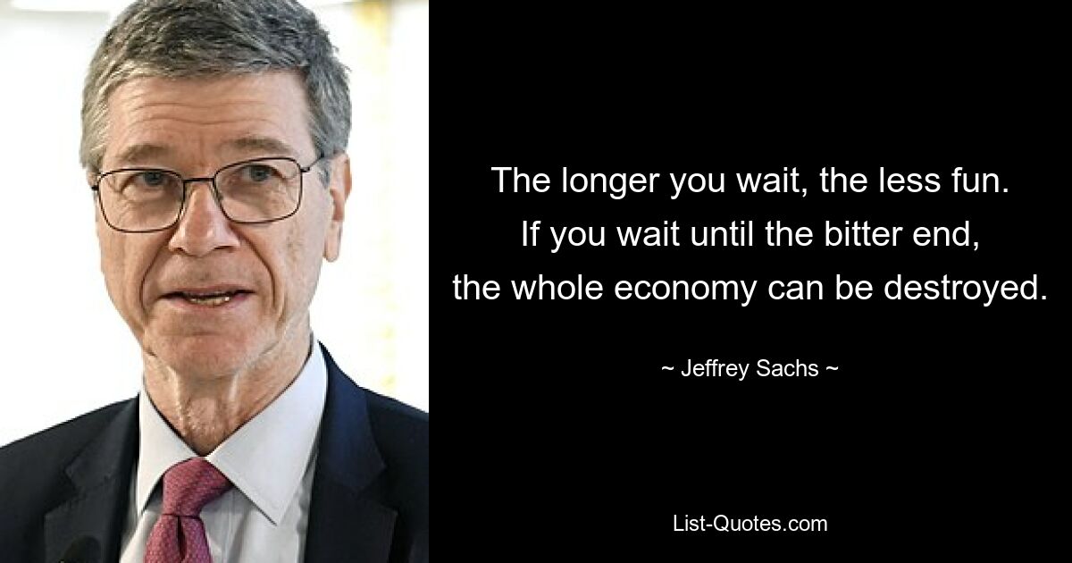 The longer you wait, the less fun. If you wait until the bitter end, the whole economy can be destroyed. — © Jeffrey Sachs