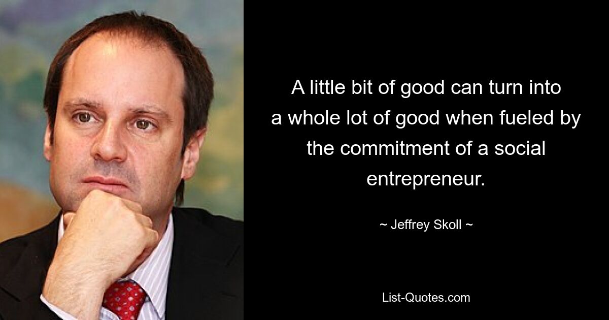 A little bit of good can turn into a whole lot of good when fueled by the commitment of a social entrepreneur. — © Jeffrey Skoll