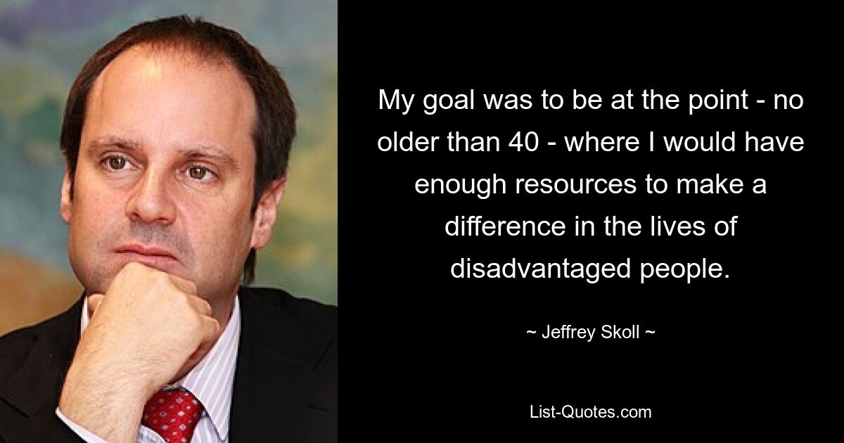 My goal was to be at the point - no older than 40 - where I would have enough resources to make a difference in the lives of disadvantaged people. — © Jeffrey Skoll