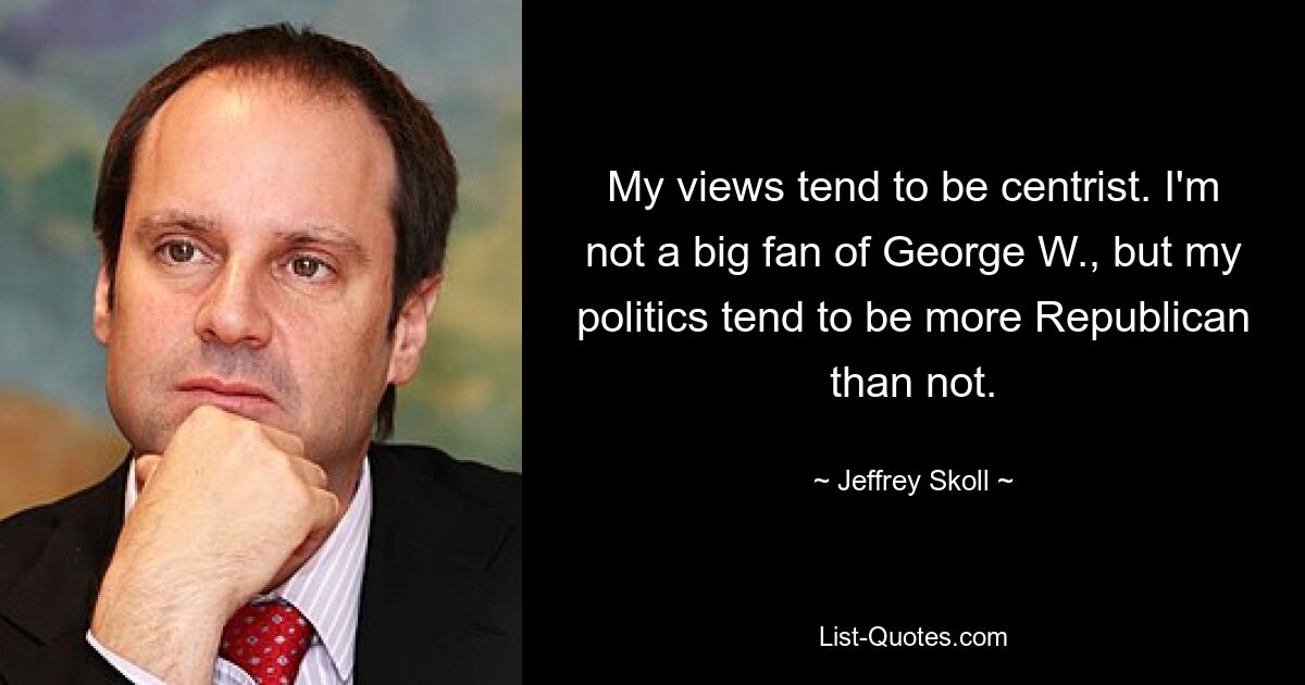 My views tend to be centrist. I'm not a big fan of George W., but my politics tend to be more Republican than not. — © Jeffrey Skoll