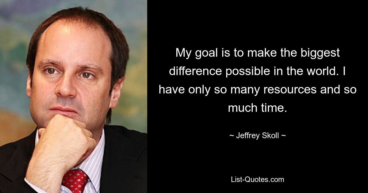 My goal is to make the biggest difference possible in the world. I have only so many resources and so much time. — © Jeffrey Skoll