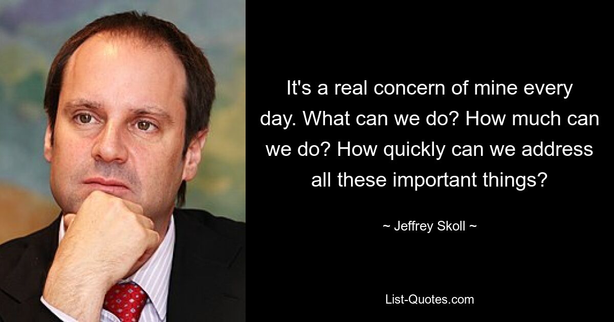 It's a real concern of mine every day. What can we do? How much can we do? How quickly can we address all these important things? — © Jeffrey Skoll