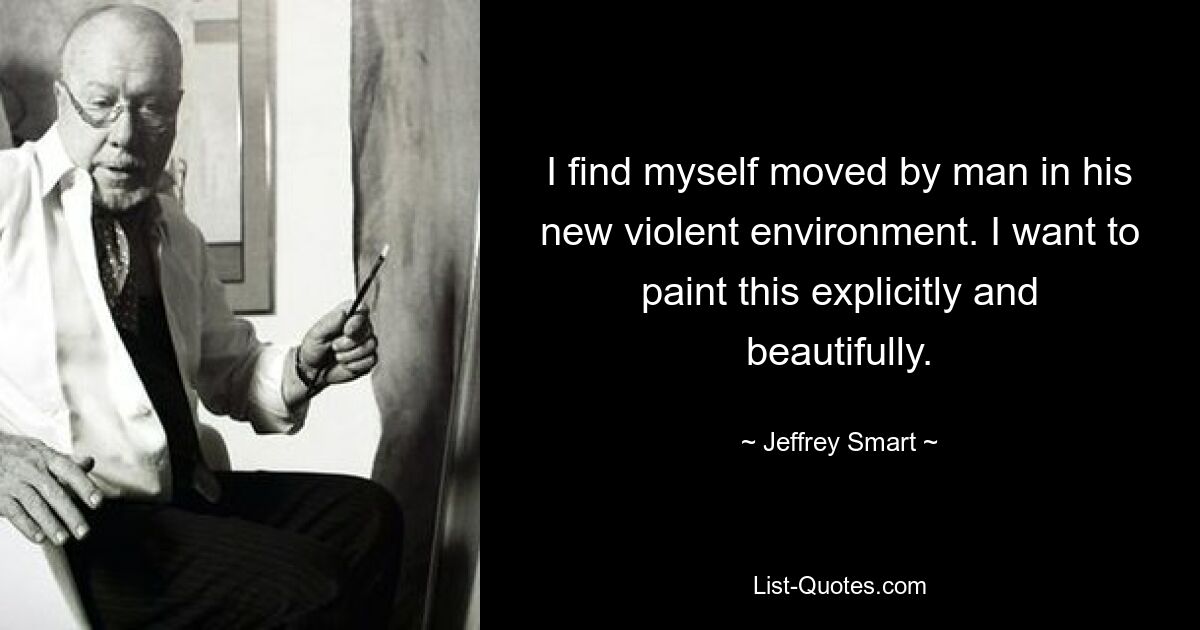 I find myself moved by man in his new violent environment. I want to paint this explicitly and beautifully. — © Jeffrey Smart