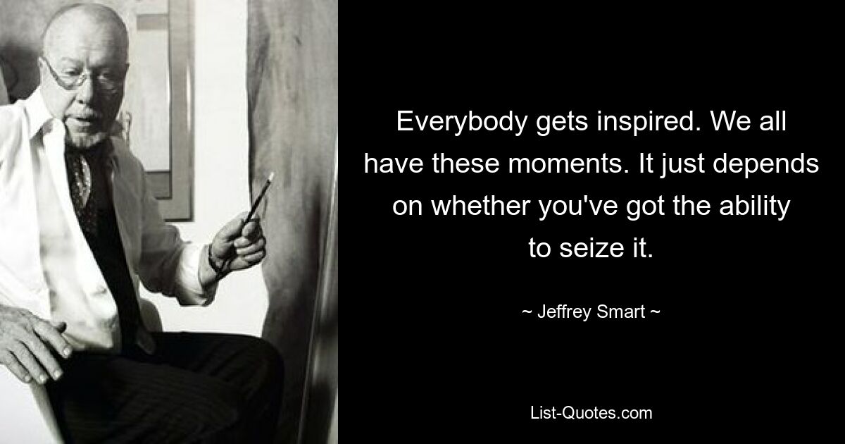 Everybody gets inspired. We all have these moments. It just depends on whether you've got the ability to seize it. — © Jeffrey Smart