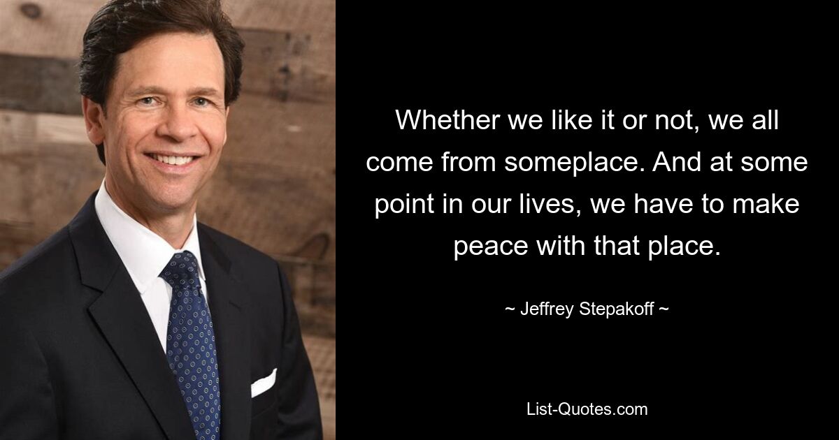 Whether we like it or not, we all come from someplace. And at some point in our lives, we have to make peace with that place. — © Jeffrey Stepakoff