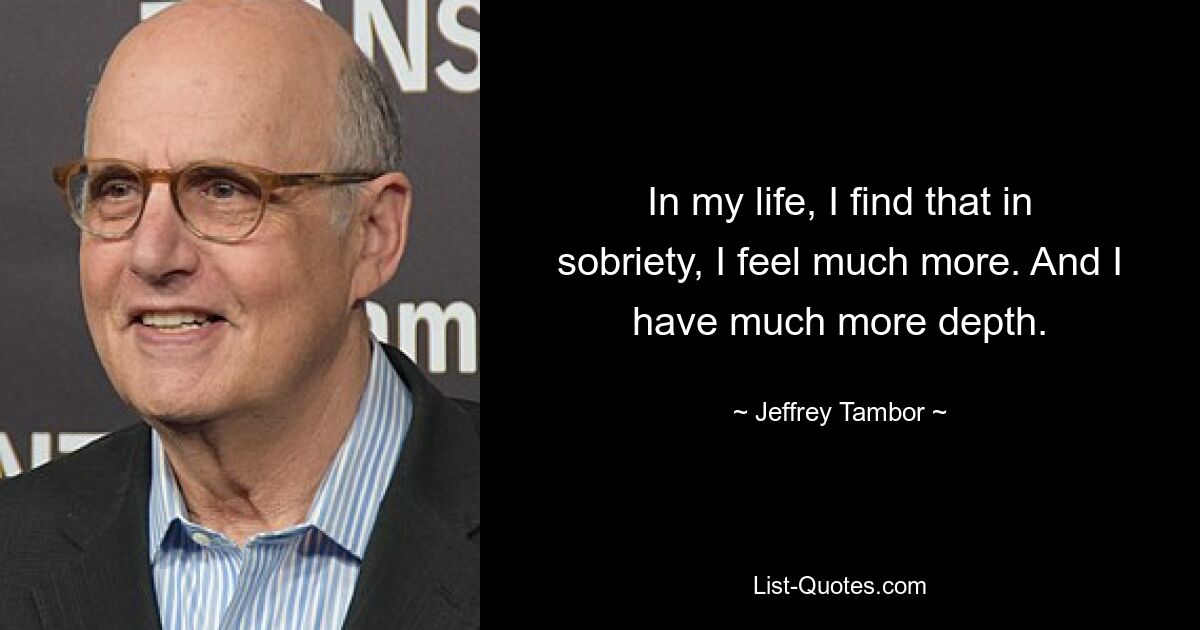 In my life, I find that in sobriety, I feel much more. And I have much more depth. — © Jeffrey Tambor