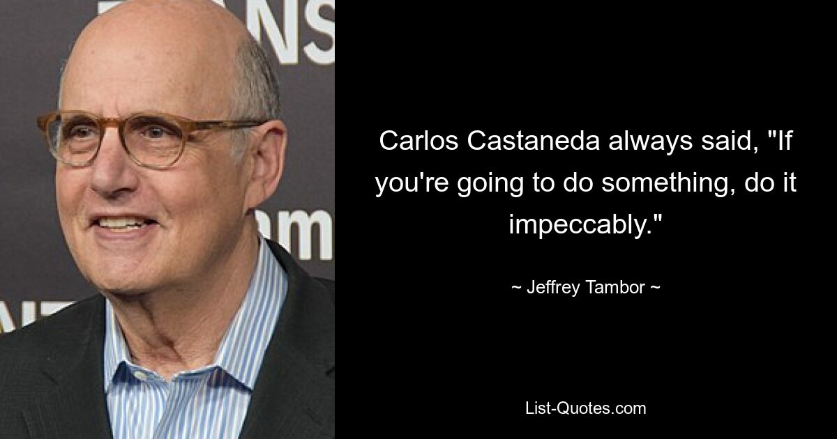 Carlos Castaneda always said, "If you're going to do something, do it impeccably." — © Jeffrey Tambor