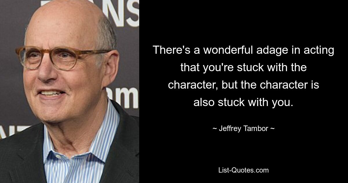 There's a wonderful adage in acting that you're stuck with the character, but the character is also stuck with you. — © Jeffrey Tambor