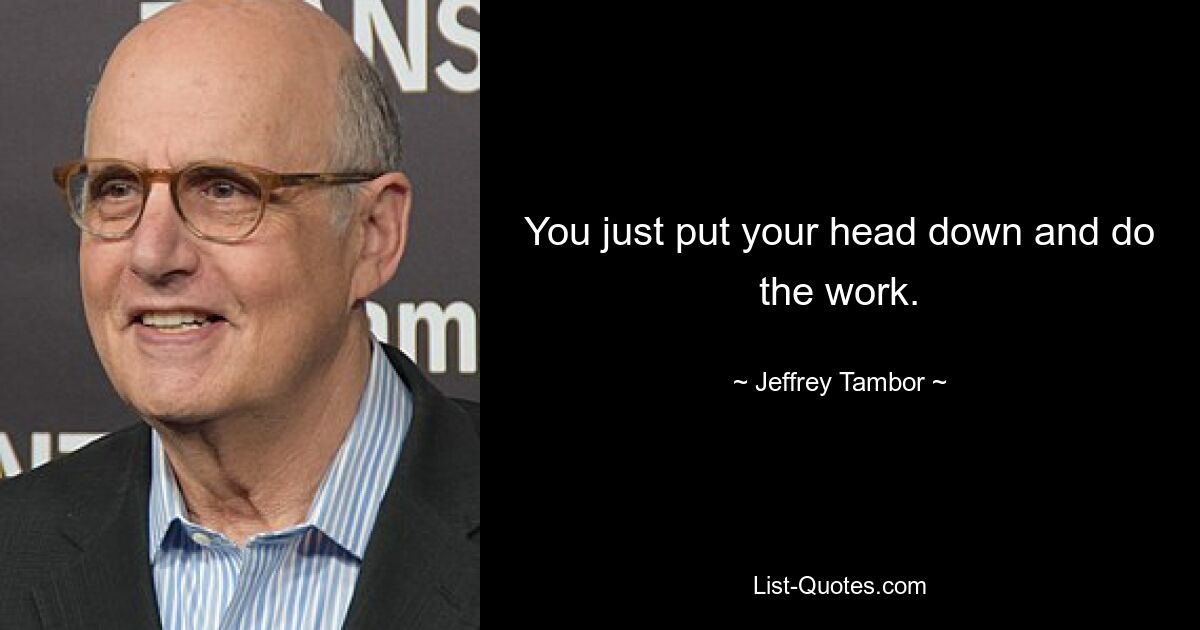 You just put your head down and do the work. — © Jeffrey Tambor