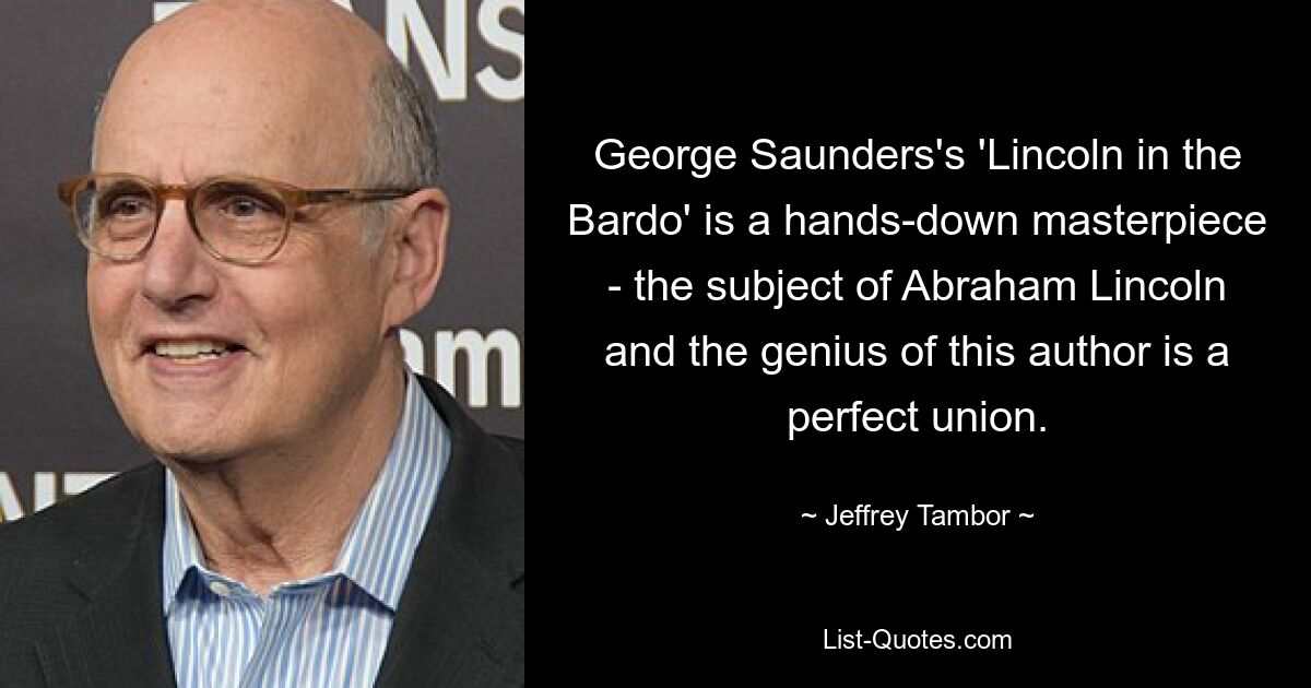 George Saunders's 'Lincoln in the Bardo' is a hands-down masterpiece - the subject of Abraham Lincoln and the genius of this author is a perfect union. — © Jeffrey Tambor