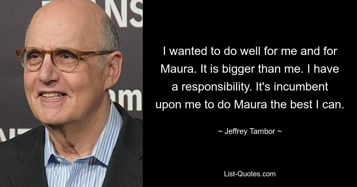 I wanted to do well for me and for Maura. It is bigger than me. I have a responsibility. It's incumbent upon me to do Maura the best I can. — © Jeffrey Tambor