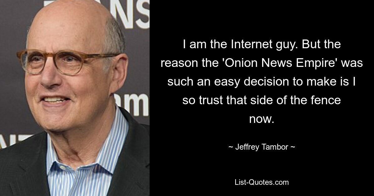 I am the Internet guy. But the reason the 'Onion News Empire' was such an easy decision to make is I so trust that side of the fence now. — © Jeffrey Tambor