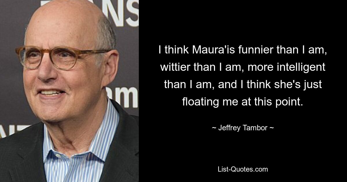 I think Maura'is funnier than I am, wittier than I am, more intelligent than I am, and I think she's just floating me at this point. — © Jeffrey Tambor