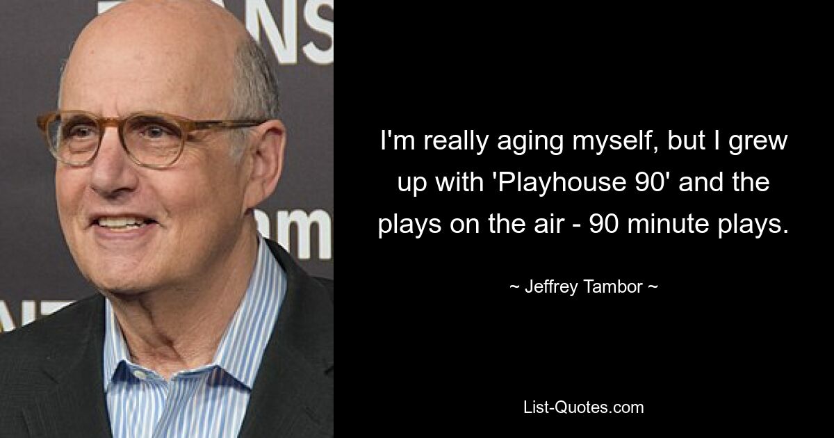 I'm really aging myself, but I grew up with 'Playhouse 90' and the plays on the air - 90 minute plays. — © Jeffrey Tambor