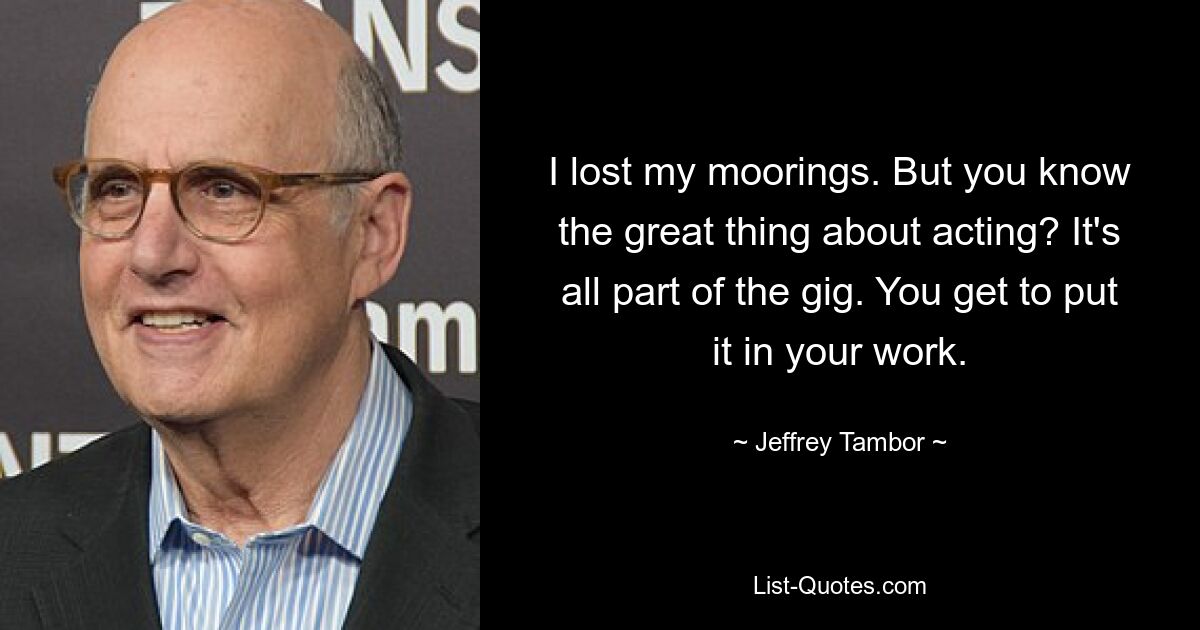 I lost my moorings. But you know the great thing about acting? It's all part of the gig. You get to put it in your work. — © Jeffrey Tambor