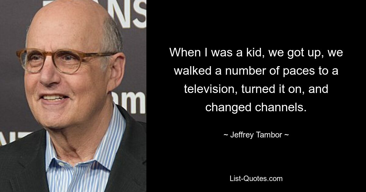 When I was a kid, we got up, we walked a number of paces to a television, turned it on, and changed channels. — © Jeffrey Tambor