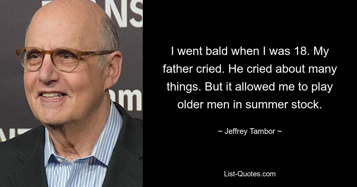 I went bald when I was 18. My father cried. He cried about many things. But it allowed me to play older men in summer stock. — © Jeffrey Tambor