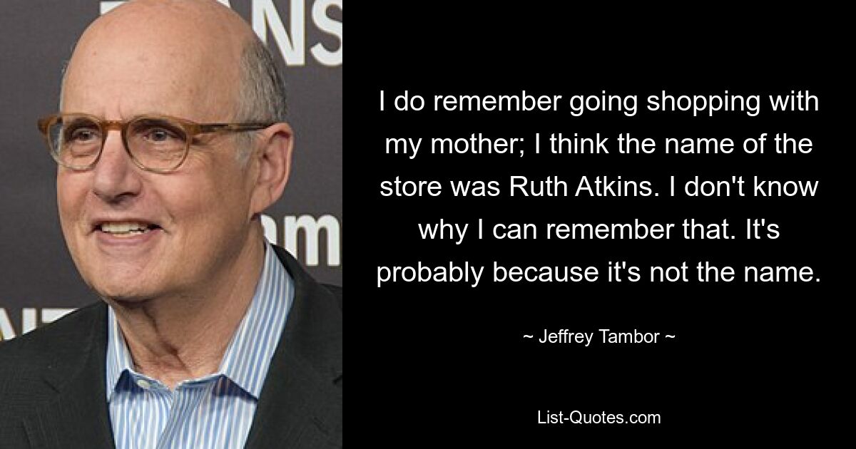 I do remember going shopping with my mother; I think the name of the store was Ruth Atkins. I don't know why I can remember that. It's probably because it's not the name. — © Jeffrey Tambor