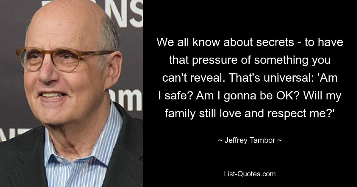 We all know about secrets - to have that pressure of something you can't reveal. That's universal: 'Am I safe? Am I gonna be OK? Will my family still love and respect me?' — © Jeffrey Tambor