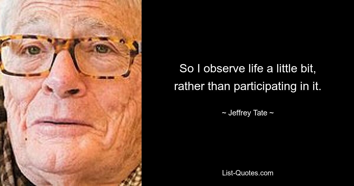 So I observe life a little bit, rather than participating in it. — © Jeffrey Tate