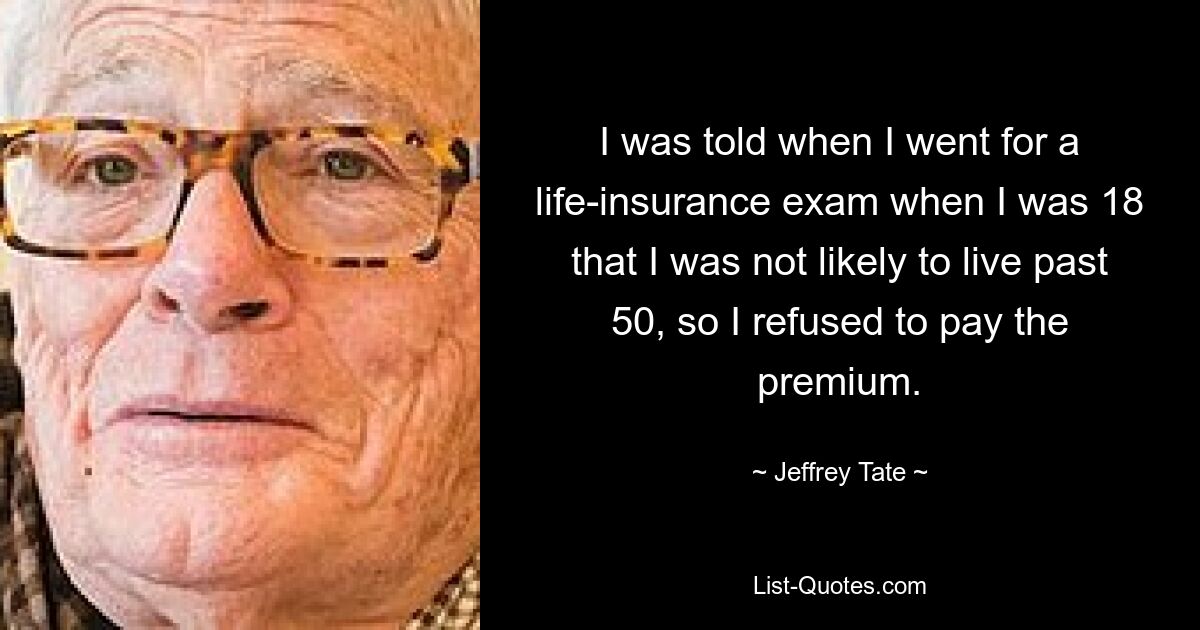 I was told when I went for a life-insurance exam when I was 18 that I was not likely to live past 50, so I refused to pay the premium. — © Jeffrey Tate