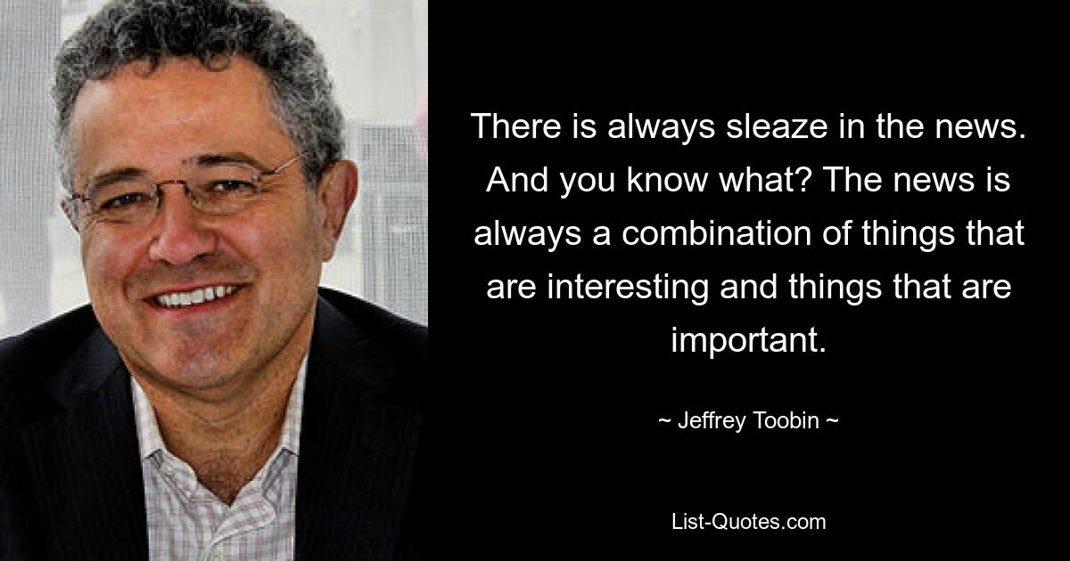 There is always sleaze in the news. And you know what? The news is always a combination of things that are interesting and things that are important. — © Jeffrey Toobin