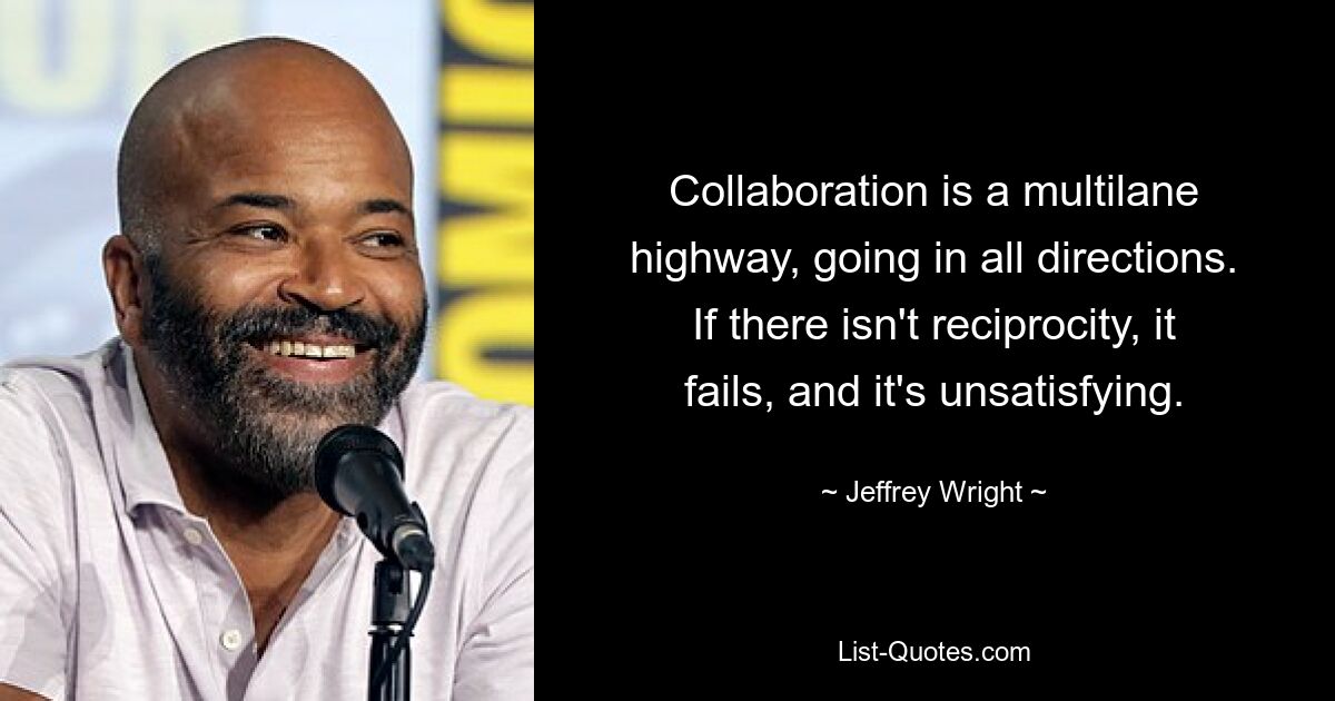 Collaboration is a multilane highway, going in all directions. If there isn't reciprocity, it fails, and it's unsatisfying. — © Jeffrey Wright