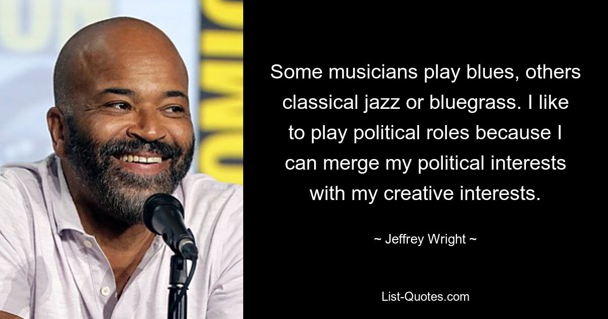 Some musicians play blues, others classical jazz or bluegrass. I like to play political roles because I can merge my political interests with my creative interests. — © Jeffrey Wright