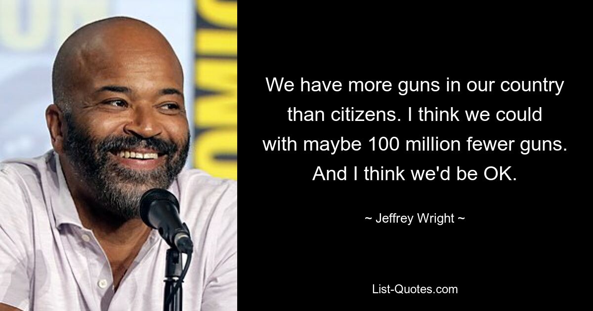 We have more guns in our country than citizens. I think we could with maybe 100 million fewer guns. And I think we'd be OK. — © Jeffrey Wright