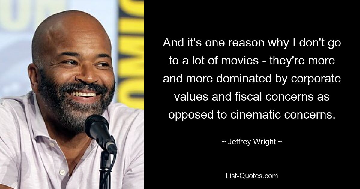 And it's one reason why I don't go to a lot of movies - they're more and more dominated by corporate values and fiscal concerns as opposed to cinematic concerns. — © Jeffrey Wright