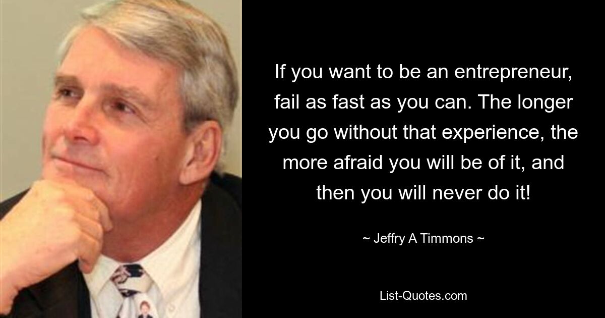 If you want to be an entrepreneur, fail as fast as you can. The longer you go without that experience, the more afraid you will be of it, and then you will never do it! — © Jeffry A Timmons