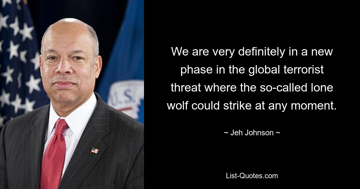 We are very definitely in a new phase in the global terrorist threat where the so-called lone wolf could strike at any moment. — © Jeh Johnson