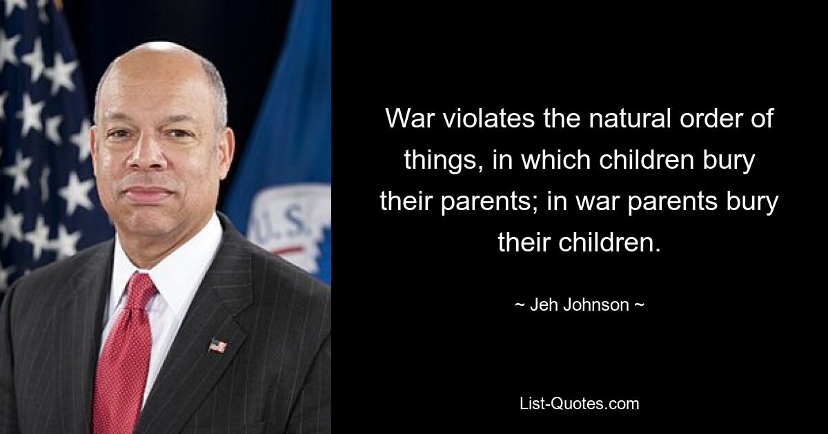 War violates the natural order of things, in which children bury their parents; in war parents bury their children. — © Jeh Johnson