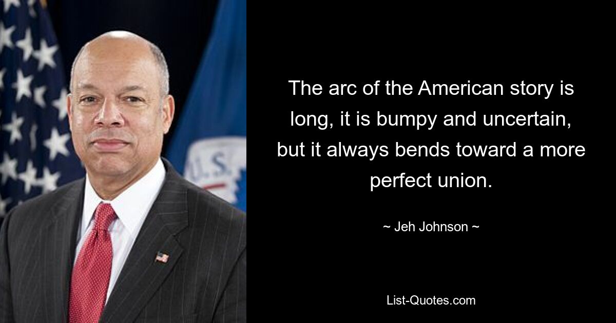 The arc of the American story is long, it is bumpy and uncertain, but it always bends toward a more perfect union. — © Jeh Johnson