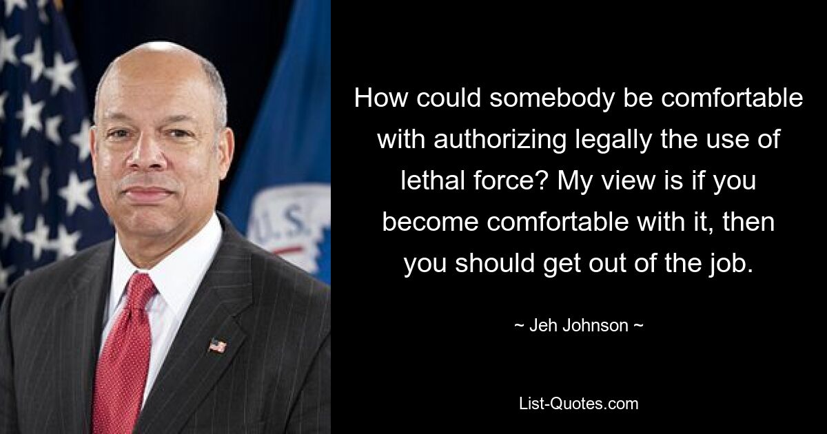 How could somebody be comfortable with authorizing legally the use of lethal force? My view is if you become comfortable with it, then you should get out of the job. — © Jeh Johnson