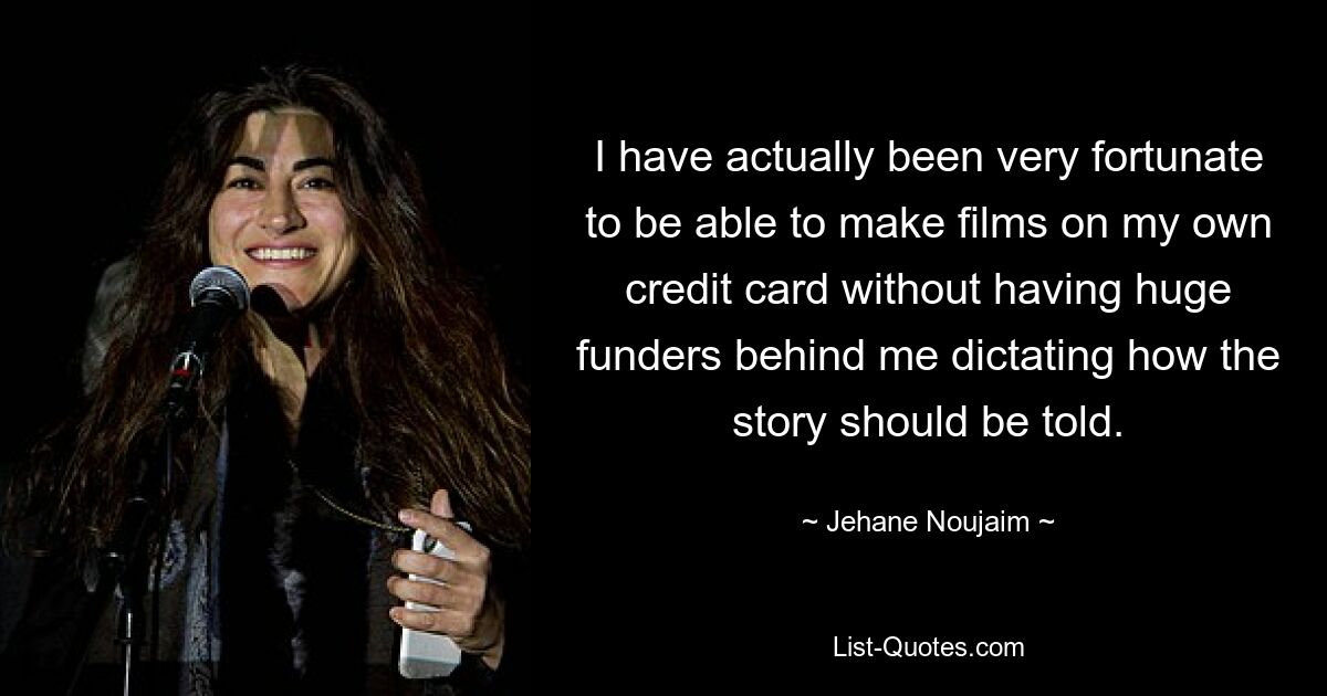 I have actually been very fortunate to be able to make films on my own credit card without having huge funders behind me dictating how the story should be told. — © Jehane Noujaim