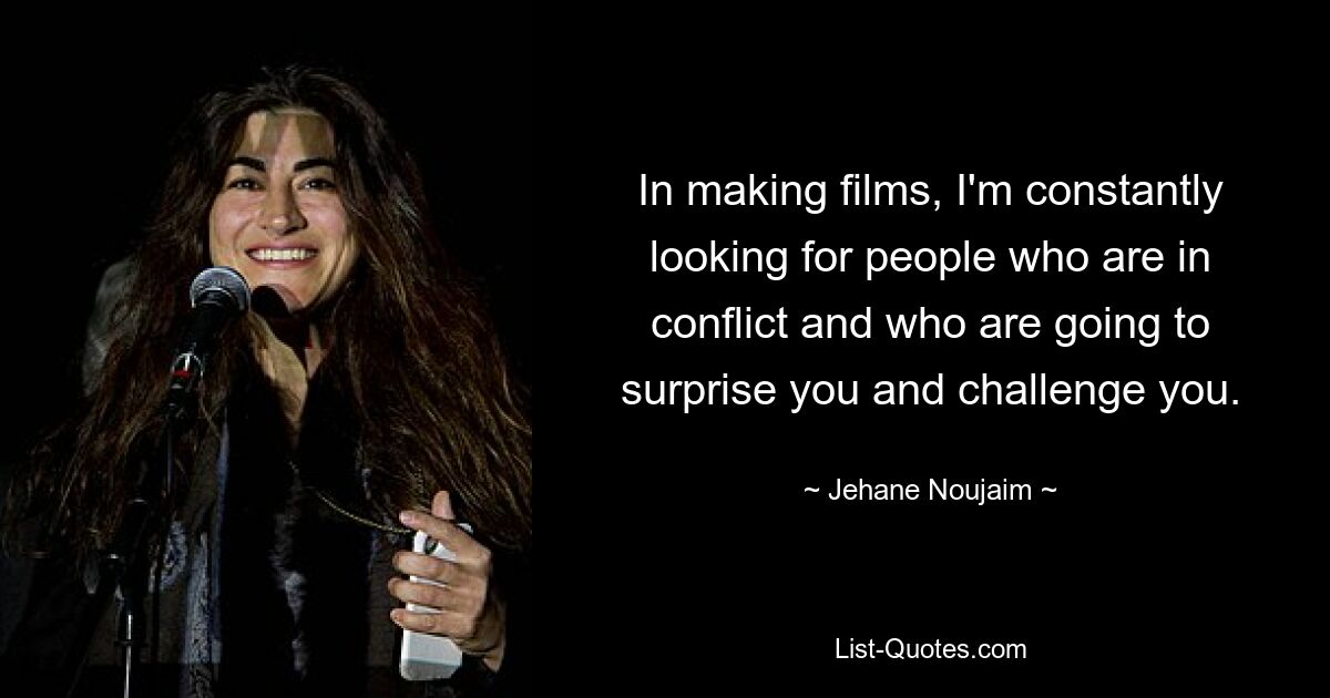 In making films, I'm constantly looking for people who are in conflict and who are going to surprise you and challenge you. — © Jehane Noujaim