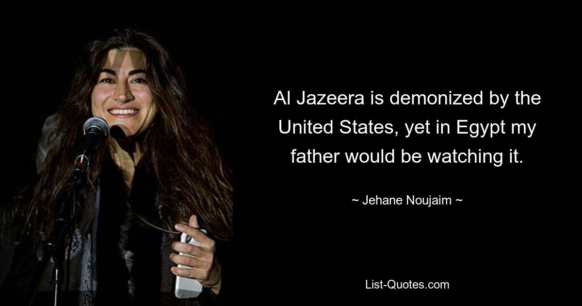 Al Jazeera is demonized by the United States, yet in Egypt my father would be watching it. — © Jehane Noujaim