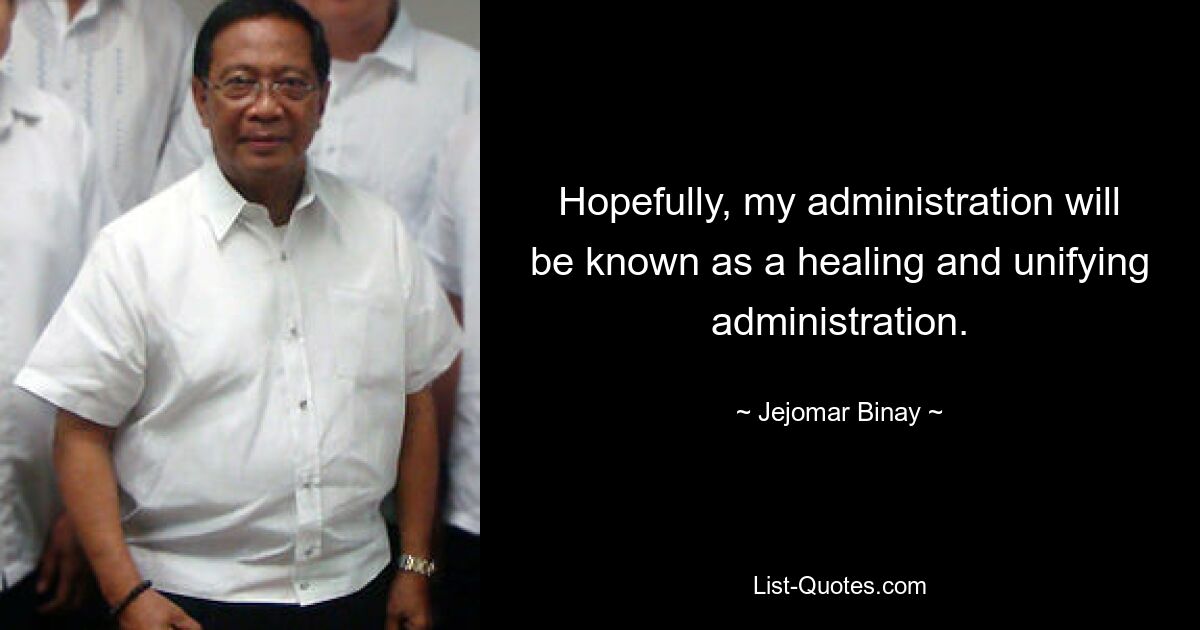 Hopefully, my administration will be known as a healing and unifying administration. — © Jejomar Binay