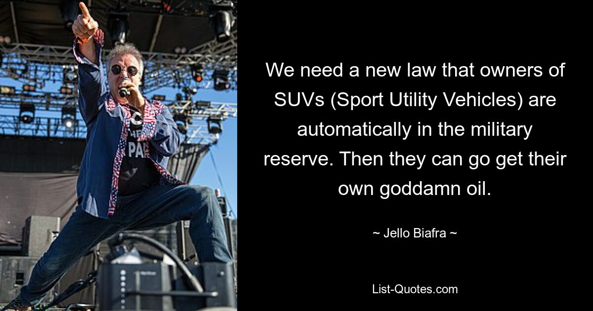 We need a new law that owners of SUVs (Sport Utility Vehicles) are automatically in the military reserve. Then they can go get their own goddamn oil. — © Jello Biafra