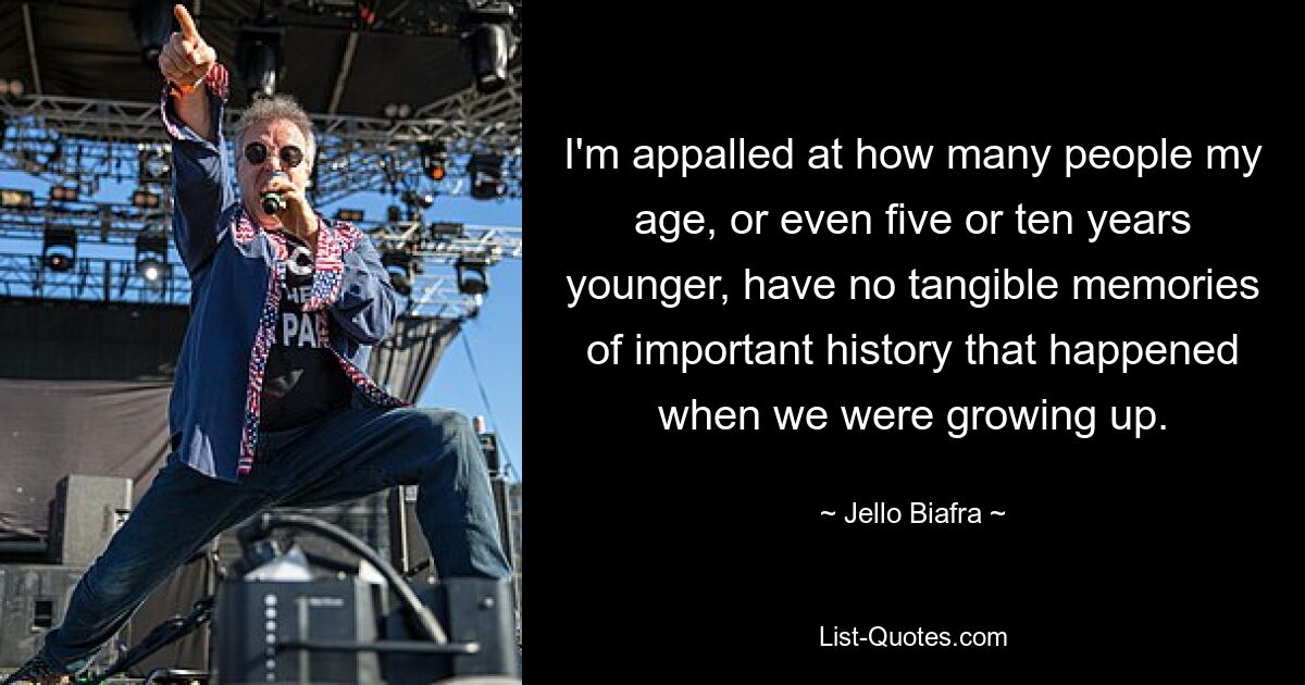 I'm appalled at how many people my age, or even five or ten years younger, have no tangible memories of important history that happened when we were growing up. — © Jello Biafra