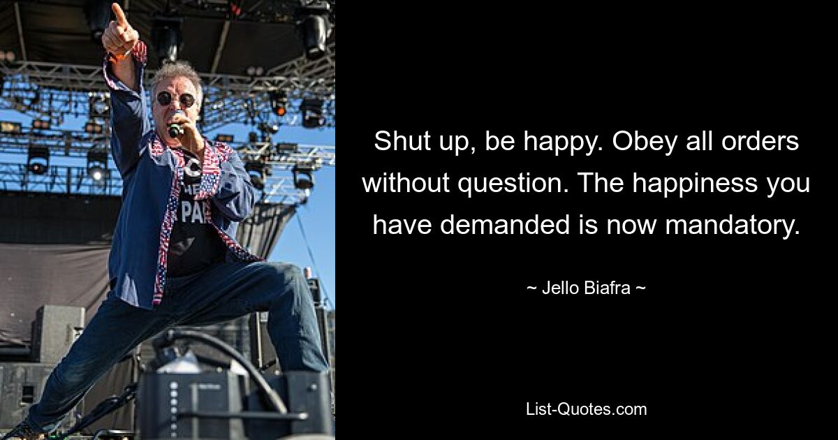 Shut up, be happy. Obey all orders without question. The happiness you have demanded is now mandatory. — © Jello Biafra