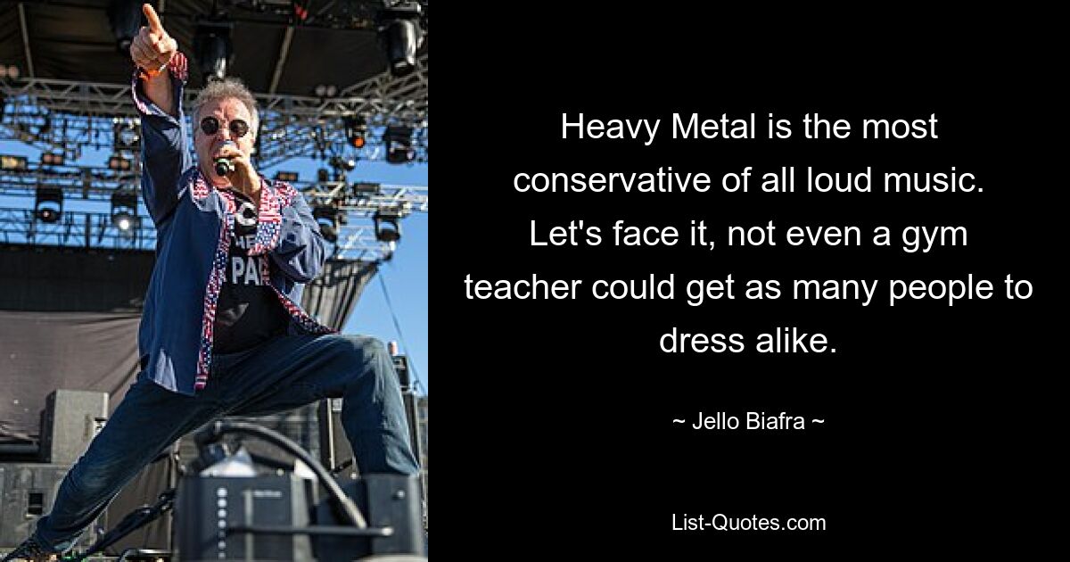 Heavy Metal is the most conservative of all loud music. Let's face it, not even a gym teacher could get as many people to dress alike. — © Jello Biafra