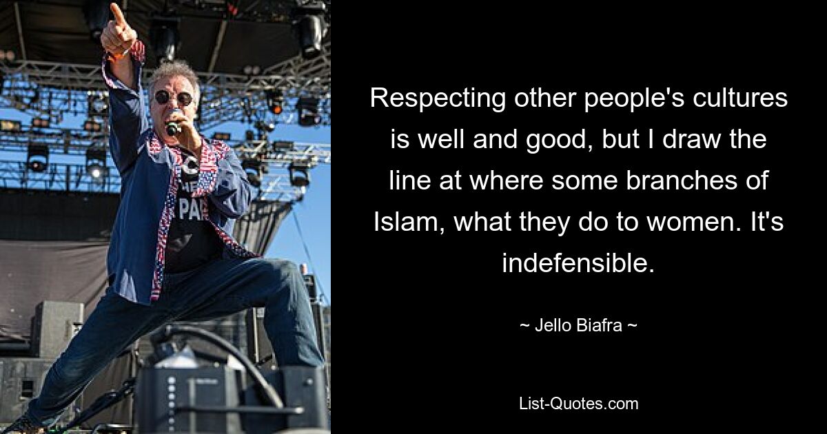 Respecting other people's cultures is well and good, but I draw the line at where some branches of Islam, what they do to women. It's indefensible. — © Jello Biafra