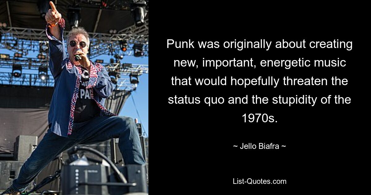 Punk was originally about creating new, important, energetic music that would hopefully threaten the status quo and the stupidity of the 1970s. — © Jello Biafra