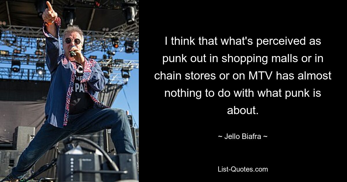 I think that what's perceived as punk out in shopping malls or in chain stores or on MTV has almost nothing to do with what punk is about. — © Jello Biafra