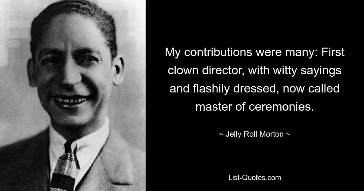 My contributions were many: First clown director, with witty sayings and flashily dressed, now called master of ceremonies. — © Jelly Roll Morton