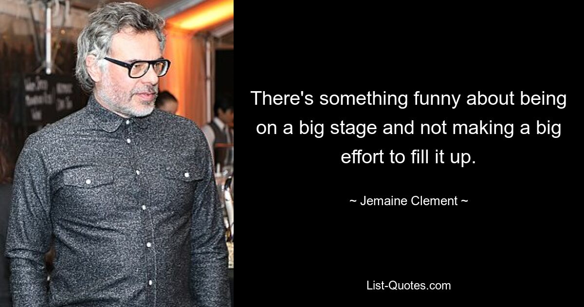 There's something funny about being on a big stage and not making a big effort to fill it up. — © Jemaine Clement