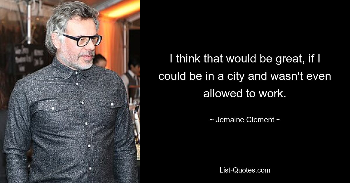 I think that would be great, if I could be in a city and wasn't even allowed to work. — © Jemaine Clement