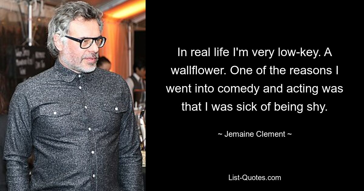 In real life I'm very low-key. A wallflower. One of the reasons I went into comedy and acting was that I was sick of being shy. — © Jemaine Clement